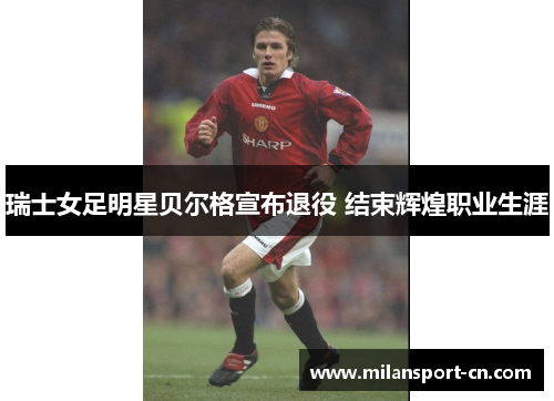 瑞士女足明星贝尔格宣布退役 结束辉煌职业生涯